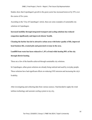 ENBE | Final Project | Part A – Report | The Future City Representation
14
Tan Yincy | 0318355 | Group I | FNBE Feb 2014 | Taylor’s University
Studies show that Copenhagen's growth in the green sector has increased turnover by 55% over
the course of five years.
According to the ‘City of Copenhagen’ article, these are some examples of sustainable city
solutions in Copenhagen;
Increased mobility through integrated transport and cycling solutions has reduced
congestion significantly and improved citizens' health.
Cleaning the harbor has led to attractive urban areas with better quality of life, improved
local business life, created jobs and generated revenue in the area.
Landfill from waste has been reduced to 1, 8% of total while heating 98% of the city
through district heating.
These are a few of the benefits achieved through sustainable city solutions.
In Copenhagen, urban green solutions are already being realized and used by everyday people.
These solutions have had significant effects on reducing CO2 emission and increasing the city's
livability.
After investigating and collecting data from various sources, I had decided to apply the wind
turbines technology and seawater cooling system to my city.
 