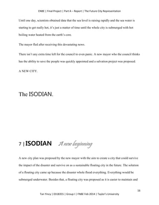 ENBE | Final Project | Part A – Report | The Future City Representation
16
Tan Yincy | 0318355 | Group I | FNBE Feb 2014 | Taylor’s University
Until one day, scientists obtained data that the sea level is raising rapidly and the sea water is
starting to get really hot, it’s just a matter of time until the whole city is submerged with hot
boiling water heated from the earth’s core.
The mayor fled after receiving this devastating news.
There isn’t any extra time left for the council to even panic. A new mayor who the council thinks
has the ability to save the people was quickly appointed and a salvation project was proposed.
A NEW CITY.
The ISODIAN.
7 |ISODIAN A new beginning
A new city plan was proposed by the new mayor with the aim to create a city that could survive
the impact of the disaster and survive on as a sustainable floating city in the future. The solution
of a floating city came up because the disaster whole flood everything. Everything would be
submerged underwater. Besides that, a floating city was proposed as it is easier to maintain and
 