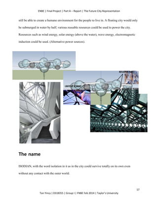 ENBE | Final Project | Part A – Report | The Future City Representation
17
Tan Yincy | 0318355 | Group I | FNBE Feb 2014 | Taylor’s University
still be able to create a humane environment for the people to live in. A floating city would only
be submerged in water by half; various reusable resources could be used to power the city.
Resources such as wind energy, solar energy (above the water), wave energy, electromagnetic
induction could be used. (Alternative power sources).
The name
ISODIAN, with the word isolation in it as in the city could survive totally on its own even
without any contact with the outer world.
 