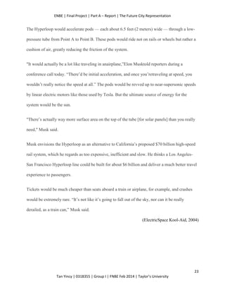 ENBE | Final Project | Part A – Report | The Future City Representation
23
Tan Yincy | 0318355 | Group I | FNBE Feb 2014 | Taylor’s University
The Hyperloop would accelerate pods — each about 6.5 feet (2 meters) wide — through a low-
pressure tube from Point A to Point B. These pods would ride not on rails or wheels but rather a
cushion of air, greatly reducing the friction of the system.
"It would actually be a lot like traveling in anairplane,”Elon Musktold reporters during a
conference call today. “There’d be initial acceleration, and once you’retraveling at speed, you
wouldn’t really notice the speed at all.” The pods would be revved up to near-supersonic speeds
by linear electric motors like those used by Tesla. But the ultimate source of energy for the
system would be the sun.
"There’s actually way more surface area on the top of the tube [for solar panels] than you really
need," Musk said.
Musk envisions the Hyperloop as an alternative to California’s proposed $70 billion high-speed
rail system, which he regards as too expensive, inefficient and slow. He thinks a Los Angeles-
San Francisco Hyperloop line could be built for about $6 billion and deliver a much better travel
experience to passengers.
Tickets would be much cheaper than seats aboard a train or airplane, for example, and crashes
would be extremely rare. “It’s not like it’s going to fall out of the sky, nor can it be really
derailed, as a train can,” Musk said.
(ElectricSpace Kool-Aid, 2004)
 