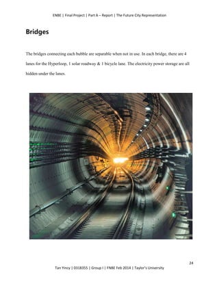 ENBE | Final Project | Part A – Report | The Future City Representation
24
Tan Yincy | 0318355 | Group I | FNBE Feb 2014 | Taylor’s University
Bridges
The bridges connecting each bubble are separable when not in use. In each bridge, there are 4
lanes for the Hyperloop, 1 solar roadway & 1 bicycle lane. The electricity power storage are all
hidden under the lanes.
 