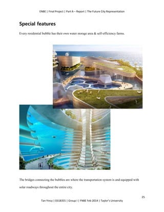 ENBE | Final Project | Part A – Report | The Future City Representation
25
Tan Yincy | 0318355 | Group I | FNBE Feb 2014 | Taylor’s University
Special features
Every residential bubble has their own water storage area & self-efficiency farms.
The bridges connecting the bubbles are where the transportation system is and equipped with
solar roadways throughout the entire city.
 
