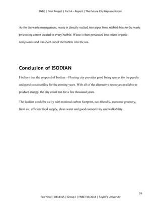 ENBE | Final Project | Part A – Report | The Future City Representation
26
Tan Yincy | 0318355 | Group I | FNBE Feb 2014 | Taylor’s University
As for the waste management, waste is directly sucked into pipes from rubbish bins to the waste
processing centre located in every bubble. Waste is then processed into micro-organic
compounds and transport out of the bubble into the sea.
Conclusion of ISODIAN
I believe that the proposal of Isodian – Floating city provides good living spaces for the people
and good sustainability for the coming years. With all of the alternative resources available to
produce energy, the city could run for a few thousand years.
The Isodian would be a city with minimal carbon footprint, eco-friendly, awesome greenery,
fresh air, efficient food supply, clean water and good connectivity and walkability.
 