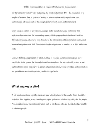 ENBE | Final Project | Part A – Report | The Future City Representation
3
Tan Yincy | 0318355 | Group I | FNBE Feb 2014 | Taylor’s University
for the "urban revolution" were met during the fourth millennium B.C. ( the production of a
surplus of storable food, a system of writing, a more complex social organization, and
technological advances such as the plough, potter's wheel, loom, and metallurgy )
Cities serve as centers of government, storage, trade, manufacture, and protection. The
agricultural surplus from the surrounding countryside is processed and distributed in cities.
Throughout history, cities have been founded at the intersections of transportation routes, or at
points where goods must shift from one mode of transportation to another, as at river and ocean
ports.
Cities, with their concentration of talent, mixture of peoples, and economic surplus, have
provided a fertile ground for the evolution of human culture: the arts, scientific research, and
technical innovation. They serve as centers of communication, where new ideas and information
are spread to the surrounding territory and to foreign lands.
What makes a city?
A city must consist and provides basic services/ infrastructures to the people. There should be
sufficient food supplies, water, housing area, open spaces and efficient electricity for the people.
Proper roadways and public transportation such as city buses, cabs, etc should also be available
to all of the people.
 