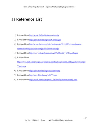 ENBE | Final Project | Part A – Report | The Future City Representation
37
Tan Yincy | 0318355 | Group I | FNBE Feb 2014 | Taylor’s University
9 | Reference List
1) Retrieved from http://www.thefreedictionary.com/city
2) Retrieved from http://en.wikipedia.org/wiki/Copenhagen
3) Retrieved from http://www.forbes.com/sites/justingerdes/2012/10/24/copenhagens-
seawater-cooling-delivers-energy-and-carbon-savings/
4) Retrieved from https://www.stateofgreen.com/en/Profiles/City-of-Copenhagen
5) Retrieved from
http://www.melbourne.vic.gov.au/enterprisemelbourne/environment/Pages/Environment
Video.aspx
6) Retrieved from http://en.wikipedia.org/wiki/Melbourne
7) Retrieved from http://en.wikipedia.org/wiki/Venice
8) Retrieved from http://www.art.net/~hopkins/Don/simcity/manual/history.html
 