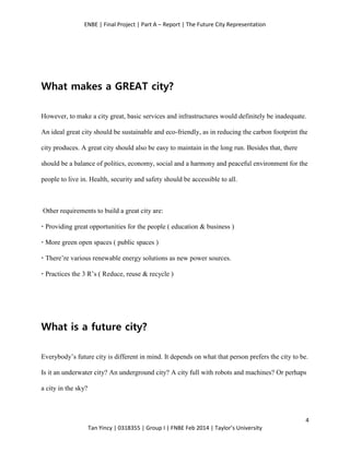 ENBE | Final Project | Part A – Report | The Future City Representation
4
Tan Yincy | 0318355 | Group I | FNBE Feb 2014 | Taylor’s University
What makes a GREAT city?
However, to make a city great, basic services and infrastructures would definitely be inadequate.
An ideal great city should be sustainable and eco-friendly, as in reducing the carbon footprint the
city produces. A great city should also be easy to maintain in the long run. Besides that, there
should be a balance of politics, economy, social and a harmony and peaceful environment for the
people to live in. Health, security and safety should be accessible to all.
Other requirements to build a great city are:
· Providing great opportunities for the people ( education & business )
· More green open spaces ( public spaces )
· There’re various renewable energy solutions as new power sources.
· Practices the 3 R’s ( Reduce, reuse & recycle )
What is a future city?
Everybody’s future city is different in mind. It depends on what that person prefers the city to be.
Is it an underwater city? An underground city? A city full with robots and machines? Or perhaps
a city in the sky?
 