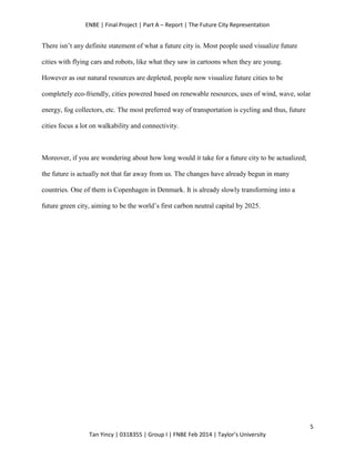 ENBE | Final Project | Part A – Report | The Future City Representation
5
Tan Yincy | 0318355 | Group I | FNBE Feb 2014 | Taylor’s University
There isn’t any definite statement of what a future city is. Most people used visualize future
cities with flying cars and robots, like what they saw in cartoons when they are young.
However as our natural resources are depleted, people now visualize future cities to be
completely eco-friendly, cities powered based on renewable resources, uses of wind, wave, solar
energy, fog collectors, etc. The most preferred way of transportation is cycling and thus, future
cities focus a lot on walkability and connectivity.
Moreover, if you are wondering about how long would it take for a future city to be actualized;
the future is actually not that far away from us. The changes have already begun in many
countries. One of them is Copenhagen in Denmark. It is already slowly transforming into a
future green city, aiming to be the world’s first carbon neutral capital by 2025.
 