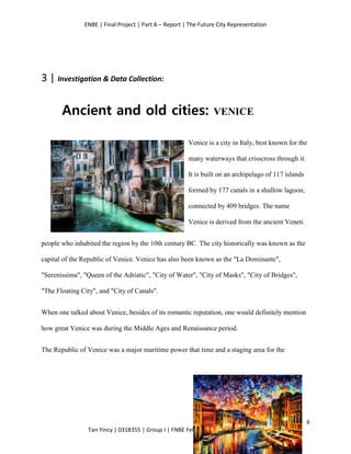 ENBE | Final Project | Part A – Report | The Future City Representation
6
Tan Yincy | 0318355 | Group I | FNBE Feb 2014 | Taylor’s University
3 | Investigation & Data Collection:
Ancient and old cities: VENICE
Venice is a city in Italy, best known for the
many waterways that crisscross through it.
It is built on an archipelago of 117 islands
formed by 177 canals in a shallow lagoon,
connected by 409 bridges. The name
Venice is derived from the ancient Veneti
people who inhabited the region by the 10th century BC. The city historically was known as the
capital of the Republic of Venice. Venice has also been known as the "La Dominante",
"Serenissima", "Queen of the Adriatic", "City of Water", "City of Masks", "City of Bridges",
"The Floating City", and "City of Canals".
When one talked about Venice, besides of its romantic reputation, one would definitely mention
how great Venice was during the Middle Ages and Renaissance period.
The Republic of Venice was a major maritime power that time and a staging area for the
 