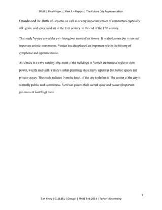 ENBE | Final Project | Part A – Report | The Future City Representation
7
Tan Yincy | 0318355 | Group I | FNBE Feb 2014 | Taylor’s University
Crusades and the Battle of Lepanto, as well as a very important center of commerce (especially
silk, grain, and spice) and art in the 13th century to the end of the 17th century.
This made Venice a wealthy city throughout most of its history. It is also known for its several
important artistic movements. Venice has also played an important role in the history of
symphonic and operatic music.
As Venice is a very wealthy city, most of the buildings in Venice are baroque style to show
power, wealth and skill. Venice’s urban planning also clearly separates the public spaces and
private spaces. The roads radiates from the heart of the city to define it. The center of the city is
normally public and commercial. Venetian places their sacred space and palace (important
government building) there.
 