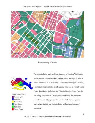 ENBE | Final Project | Part A – Report | The Future City Representation
8
Tan Yincy | 0318355 | Group I | FNBE Feb 2014 | Taylor’s University
Present zoning of Venice
The historical city is divided into six areas or "sestiere" (while the
whole comune (municipality) is divided into 6 boroughs of which
one is composed of all 6 sestiere). These are Cannaregio, San Polo,
Dorsoduro (including the Giudecca and Isola Sacca Fisola), Santa
Croce, San Marco (including San Giorgio Maggiore) and Castello
(including San Pietro di Castello and Sant'Elena). Each sestiere
was administered by a procurator and his staff. Nowadays each
sestiere is a statistic and historical area without any degree of
autonomy.
Sestieri of Venice:
Cannaregio
Castello
Dorsoduro
San Marco
San Polo
Santa Croce
 