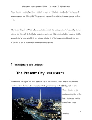 ENBE | Final Project | Part A – Report | The Future City Representation
9
Tan Yincy | 0318355 | Group I | FNBE Feb 2014 | Taylor’s University
These districts consist of parishes – initially seventy in 1033, but reduced under Napoleon and
now numbering just thirty-eight. These parishes predate the sestieri, which were created in about
1170.
After researching about Venice, I decided to incorporate the zoning method of Venice by district
into my city. It would definitely be easier to organize and differentiate all of the spaces available.
It would also be more suitable in my opinion to build all of the important buildings in the heart
of the city, to get an overall view and to govern my people.
4 | Investigation & Data Collection:
The Present City: MELBOURNE
Melbourne is the capital and most populous city in the state of Victoria, and the second most
populous city in Australia. It is located on the large natural bay of Port Phillip, with its City
Centre situated at the
northernmost point of the
bay – near to the estuary
of the Yarra River.
 