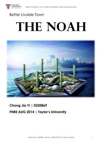 ENBE | Final Project | Part A – Report | The Better Livable Town Representation
Chong Jia Yi | 0320869 | Msis Ida | FNBE AUG 2014 | Taylor’s University 1
Better Livable Town
The NOAH
Chong Jia Yi | 0320869
FNBE AUG 2014 | Taylor’s University
 