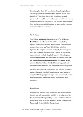 ENBE | Final Project | Part A – Report | The Better Livable Town Representation
Zhouzhuang has about 1000 households who are living in the old
dwelling quarters built in the Ming, Qing dynasties and the early
Republic of China. More than 60% of these houses are well
preserved. There are 100 houses with courtyards and 60 of these have
arch gateways made by carved bricks. The houses of both Zhang and
Shen families have remained intact and serve as excellent examples
of traditional Chinese architecture
• Shen's House
Shen's House is located to the southeast of Fu'an Bridge, on
Nanshi Street. Shen Benren built it in 1742 during the Qing
Dynasty. He was a descendant of Shen Wanshen: a wealthy man in
southern China in the late Yuan (1206-1368) to early Ming
Dynasties. The compound has seven courtyards, five archways and
more than 100 rooms of different sizes. Covering an area of 2000
square meters, it was built along both sides of a 100-m-long axis.
There are three sections. The first section includes the water gate
and wharf for mooring boats and washing. The second section
consists of the Tea Hall and Main Hall for receiving guests and
holding weddings or funerals. The rear part serves as living quarters.
The Main Hall covers 170 square meters. The 6-m-high carved brick
archway, facing the Main Hall, has a horizontal board bearing the
inscription Jihouliuguang (do more good forever). Around the board
are relief sculptures of figurines, animals, pavilions and opera
characters.
• Zhang's House
Zhang's House is located to the south of the Twin Bridge on Beishi
Street. It was built between 1436 and 1449 by the offspring of Xu
Kui, the brother of Zhongshan King Xu Da. After it was sold to the
Zhang family in the early Qing Dynasty, it became known as either
Yuyan (Jade Swallow) Hall or Zhang's House.
SAM WEI YIN| 0320364 | Pn. HAS| FNBE AUGUST 2014 | Taylor’s University
10
 