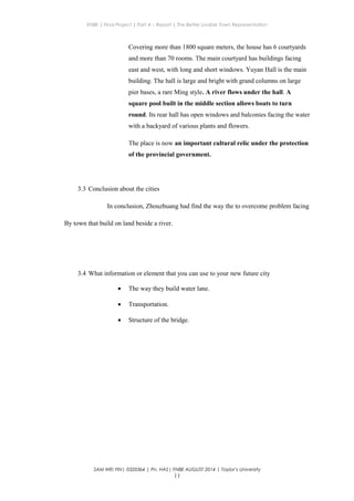 ENBE | Final Project | Part A – Report | The Better Livable Town Representation
Covering more than 1800 square meters, the house has 6 courtyards
and more than 70 rooms. The main courtyard has buildings facing
east and west, with long and short windows. Yuyan Hall is the main
building. The hall is large and bright with grand columns on large
pier bases, a rare Ming style. A river flows under the hall. A
square pool built in the middle section allows boats to turn
round. Its rear hall has open windows and balconies facing the water
with a backyard of various plants and flowers.
The place is now an important cultural relic under the protection
of the provincial government.
3.3 Conclusion about the cities
In conclusion, Zhouzhuang had find the way the to overcome problem facing
By town that build on land beside a river.
3.4 What information or element that you can use to your new future city
• The way they build water lane.
• Transportation.
• Structure of the bridge.
SAM WEI YIN| 0320364 | Pn. HAS| FNBE AUGUST 2014 | Taylor’s University
11
 