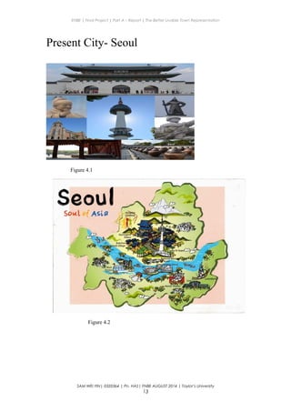 ENBE | Final Project | Part A – Report | The Better Livable Town Representation
Present City- Seoul
Figure 4.1
Figure 4.2
SAM WEI YIN| 0320364 | Pn. HAS| FNBE AUGUST 2014 | Taylor’s University
13
 