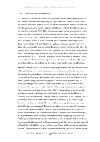 ENBE | Final Project | Part A – Report | The Better Livable Town Representation
4.1 When did it start? History and all
Settlement of the Han River area, where present-day Seoul is located, began around 4000
BC. Seoul is first recorded as Wiryeseong, the capital of Baekje (founded in 18 BC) in the
northeastern Seoul area. There are several city walls remaining in the area that date from this
time. Pungnaptoseong, an earthen wall just outside Seoul, is widely believed to have been at
the main Wiryeseong site. As the Three Kingdoms competed for this strategic region, control
passed from Baekje to Goguryeo in the 5th century, and from Goguryeo to Silla in the 6th
century. In the 11th century Goryeo, which succeeded Unified Silla, built a summer palace in
Seoul, which was referred to as the "Southern Capital". It was only from this period that
Seoul became a larger settlementWhen Joseon replaced Goryeo, the capital was moved to
Seoul (also known as Hanyang and later as Hanseong), where it remained until the fall of the
dynasty. The Gyeongbok Palace, built in the 14th century, served as the royal residence until
1592. The other large palace, Changdeokgung, constructed in 1405, served as the main royal
palace from 1611 to 1872. Originally, the city was entirely surrounded by a massive circular
stone wall to provide its citizens security from wild animals, thieves and attacks. The city has
grown beyond those walls and although the wall no longer stands (except along Bugaksan
Mountain (북악산), north of the downtown area), the gates remain near the downtown district
of Seoul, including most notably Sungnyemun (commonly known as Namdaemun) and
Honginjimun (commonly known as Dongdaemun). During the Joseon dynasty, the gates were
opened and closed each day, accompanied by the ringing of large bells at the Bosingak belfry.
In the late 19th century, after hundreds of years of isolation, Seoul opened its gates to
foreigners and began to modernize. Seoul became the first city in East Asia to introduce
electricity in the royal palace, built by the Edison Illuminating Company and a decade later
Seoul also implemented electrical street lights. Much of the development was due to trade
with foreign countries like France and United States. For example, the Seoul Electric
Company, Seoul Electric Trolley Company, and Seoul Fresh Spring Water Company were all
joint Korean-American owned enterprises. In 1904, an American by the name of Angus
Hamilton visited the city and said, "The streets of Seoul are magnificent, spacious, clean,
admirably made and well-drained. The narrow, dirty lanes have been widened, gutters have
been covered, roadways broadened. Seoul is within measurable distance of becoming the
highest, most interesting and cleanest city in the East. After the Russo-Japanese War (1904-
1905), the Empire of Japan annexed Korea and renamed the city Gyeongseong. Japanese
technology was imported, the city walls were removed, some of the gates demolished. Roads
became paved and Western-style buildings were constructed. The city was liberated at the end
of World War II. In 1945 the city was officially named Seoul and designated as a special city
in 1949. During the Korean War, Seoul changed hands between the Russian/Chinese-backed
SAM WEI YIN| 0320364 | Pn. HAS| FNBE AUGUST 2014 | Taylor’s University
14
 