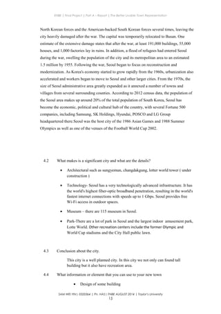 ENBE | Final Project | Part A – Report | The Better Livable Town Representation
North Korean forces and the American-backed South Korean forces several times, leaving the
city heavily damaged after the war. The capital was temporarily relocated to Busan. One
estimate of the extensive damage states that after the war, at least 191,000 buildings, 55,000
houses, and 1,000 factories lay in ruins. In addition, a flood of refugees had entered Seoul
during the war, swelling the population of the city and its metropolitan area to an estimated
1.5 million by 1955. Following the war, Seoul began to focus on reconstruction and
modernization. As Korea's economy started to grow rapidly from the 1960s, urbanization also
accelerated and workers began to move to Seoul and other larger cities. From the 1970s, the
size of Seoul administrative area greatly expanded as it annexed a number of towns and
villages from several surrounding counties. According to 2012 census data, the population of
the Seoul area makes up around 20% of the total population of South Korea, Seoul has
become the economic, political and cultural hub of the country, with several Fortune 500
companies, including Samsung, SK Holdings, Hyundai, POSCO and LG Group
headquartered there.Seoul was the host city of the 1986 Asian Games and 1988 Summer
Olympics as well as one of the venues of the Football World Cup 2002.
4.2 What makes is a significant city and what are the details?
• Architectural such as sungyemun, changdakgung, lotter world tower ( under
construction )
• Technology- Seoul has a very technologically advanced infrastructure. It has
the world's highest fiber-optic broadband penetration, resulting in the world's
fastest internet connections with speeds up to 1 Gbps. Seoul provides free
Wi-Fi access in outdoor spaces.
• Museum – there are 115 museum in Seoul.
• Park-There are a lot of park in Seoul and the largest indoor amusement park,
Lotte World. Other recreation centers include the former Olympic and
World Cup stadiums and the City Hall public lawn.
4.3 Conclusion about the city.
This city is a well planned city. In this city we not only can found tall
building but it also have recreation area.
4.4 What information or element that you can use to your new town
• Design of some building
SAM WEI YIN| 0320364 | Pn. HAS| FNBE AUGUST 2014 | Taylor’s University
15
 