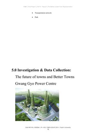 ENBE | Final Project | Part A – Report | The Better Livable Town Representation
• Transportation network
• Park
5.0 Investigation & Data Collection:
The future of towns and Better Towns
Gwang Gyo Power Centre
SAM WEI YIN| 0320364 | Pn. HAS| FNBE AUGUST 2014 | Taylor’s University
16
 
