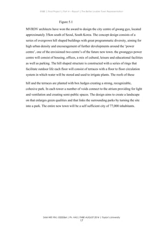 ENBE | Final Project | Part A – Report | The Better Livable Town Representation
Figure 5.1
MVRDV architects have won the award to design the city centre of gwang gyo, located
approximately 35km south of Seoul, South Korea. The concept design consists of a
series of overgrown hill shaped buildings with great programmatic diversity, aiming for
high urban density and encouragement of further developments around the ‘power
centre’, one of the envisioned two centre’s of the future new town. the gwanggyo power
centre will consist of housing, offices, a mix of cultural, leisure and educational facilities
as well as parking. The hill shaped structure is constructed with a series of rings that
facilitate outdoor life each floor will consist of terraces with a floor to floor circulation
system in which water will be stored and used to irrigate plants. The roofs of these
hill and the terraces are planted with box hedges creating a strong, recognizable,
cohesive park. In each tower a number of voids connect to the atrium providing for light
and ventilation and creating semi-public spaces. The design aims to create a landscape
on that enlarges green qualities and that links the surrounding parks by turning the site
into a park. The entire new town will be a self sufficient city of 77,000 inhabitants.
SAM WEI YIN| 0320364 | Pn. HAS| FNBE AUGUST 2014 | Taylor’s University
17
 