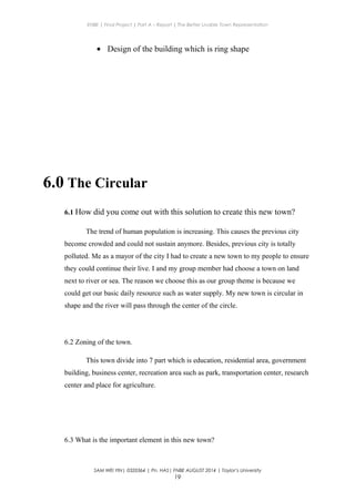 ENBE | Final Project | Part A – Report | The Better Livable Town Representation
• Design of the building which is ring shape
6.0 The Circular
6.1 How did you come out with this solution to create this new town?
The trend of human population is increasing. This causes the previous city
become crowded and could not sustain anymore. Besides, previous city is totally
polluted. Me as a mayor of the city I had to create a new town to my people to ensure
they could continue their live. I and my group member had choose a town on land
next to river or sea. The reason we choose this as our group theme is because we
could get our basic daily resource such as water supply. My new town is circular in
shape and the river will pass through the center of the circle.
6.2 Zoning of the town.
This town divide into 7 part which is education, residential area, government
building, business center, recreation area such as park, transportation center, research
center and place for agriculture.
6.3 What is the important element in this new town?
SAM WEI YIN| 0320364 | Pn. HAS| FNBE AUGUST 2014 | Taylor’s University
19
 
