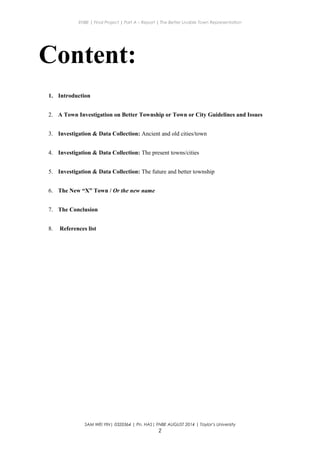 ENBE | Final Project | Part A – Report | The Better Livable Town Representation
Content:
1. Introduction
2. A Town Investigation on Better Township or Town or City Guidelines and Issues
3. Investigation & Data Collection: Ancient and old cities/town
4. Investigation & Data Collection: The present towns/cities
5. Investigation & Data Collection: The future and better township
6. The New “X” Town / Or the new name
7. The Conclusion
8. References list
SAM WEI YIN| 0320364 | Pn. HAS| FNBE AUGUST 2014 | Taylor’s University
2
 