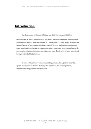 ENBE | Final Project | Part A – Report | The Better Livable Town Representation
Introduction
Our final project of Element of Natural and Build Environment (ENBE) is
build our own ‘X’ town. The objective of this project is to let us understand the component
and element of a town. Make you yourself as a mayor of the ‘X’ town, we are propose a new
layout of a new ‘X’ town, as a result of too crowded. First, we need to do research about a
town, what is a town, what are the requirement make a good town. Next what we have to do
are, some investigation of some ancient and present town. This is to let us know what should
be improved to build a better town.
In build a future town, we need to consider geometric shape, pattern, hierarchy,
system and structure of the town. Not only this, we need to plan on transportation,
infrastructure, energy use and etc on the town.
SAM WEI YIN| 0320364 | Pn. HAS| FNBE AUGUST 2014 | Taylor’s University
3
 