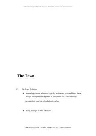 ENBE | Final Project | Part A – Report | The Better Livable Town Representation
The Town
1.1 The Town Definition
• a densely populated urban area, typically smaller than a city and larger than a
village, having some local powers of government and a fixed boundary
(as modifier): town life, related adjective urban
• a city, borough, or other urban area
SAM WEI YIN| 0320364 | Pn. HAS| FNBE AUGUST 2014 | Taylor’s University
4
 