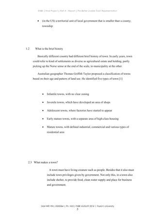 ENBE | Final Project | Part A – Report | The Better Livable Town Representation
• (in the US) a territorial unit of local government that is smaller than a county;
township
1.2 What is the brief history
Basically different country had different brief history of town. In early years, town
could refer to kind of settlements as diverse as agricultural estate and holding, partly
picking up the Norse sense at the end of the scale, to municipality at the other.
Australian geographer Thomas Griffith Taylor proposed a classification of towns
based on their age and pattern of land use. He identified five types of town:[1]
• Infantile towns, with no clear zoning
• Juvenile towns, which have developed an area of shops
• Adolescent towns, where factories have started to appear
• Early mature towns, with a separate area of high-class housing
• Mature towns, with defined industrial, commercial and various types of
residential area
2.3 What makes a town?
A town must have living creature such as people. Besides that it also must
include town privileges given by government. Not only this, in a town also
include shelter, to provide food, clean water supply and place for business
and government.
SAM WEI YIN| 0320364 | Pn. HAS| FNBE AUGUST 2014 | Taylor’s University
5
 