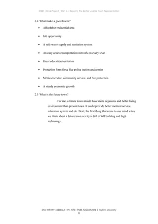 ENBE | Final Project | Part A – Report | The Better Livable Town Representation
2.4 What make a good towns?
• Affordable residential area
• Job opportunity
• A safe water supply and sanitation system
• An easy access transportation network on every level
• Great education institution
• Protection form force like police station and armies
• Medical service, community service, and fire protection
• A steady economic growth
2.5 What is the future town?
For me, a future town should have more organizes and better living
environment than present town. It could provide better medical service,
education system and etc. Next, the first thing that come to our mind when
we think about a future town or city is full of tall building and high
technology.
SAM WEI YIN| 0320364 | Pn. HAS| FNBE AUGUST 2014 | Taylor’s University
6
 