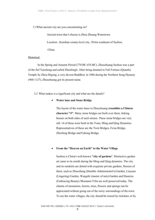 ENBE | Final Project | Part A – Report | The Better Livable Town Representation
3.1What ancient city are you concentrating on?
Ancient town that I choose is Zhou Zhuang Watertown.
Location : Kunshan county-level city, 30 km southeast of Suzhou.
China
Historical
In the Spring and Autumn Period (770 BC-476 BC), Zhouzhuang Suzhou was a part
of the fief Yaocheng and called Zhenfengli. After being donated to Full Fortune (Quanfu)
Temple by Zhou Digong, a very devout Buddhist, in 1086 during the Northern Song Dynasty
(960-1127), Zhouzhuang got its present name.
3.2 What makes is a significant city and what are the details?
• Water lane and Stone Bridge
The layout of the water lanes in Zhouzhuang resembles a Chinese
character "#". Many stone bridges are built over them, linking
houses on both sides of each stream. These stone bridges are very
old. 14 of these were built in the Yuan, Ming and Qing Dynasties.
Representatives of these are the Twin Bridges, Fu'an Bridge,
Zhenfeng Bridge and Fuhong Bridge.
• From the "Heaven on Earth" to the Water Village
Suzhou is China's well-known "city of gardens". Distinctive garden
art came to its zenith during the Ming and Qing dynasties. The city
and its outskirts are dotted with exquisite private gardens. Dozens of
them, such as Zhuozheng (Humble Administrator's) Garden, Liuyuan
(Lingering) Garden, Wangshi (master of nets) Garden and Huanxiu
(Embracing Beauty) Mountain Villa are well preserved today. The
charms of mountains, forests, trees, flowers and springs can be
appreciated without going out of the noisy surroundings of the town.
To see the water villages, the city should be toured by rickshaw or by
SAM WEI YIN| 0320364 | Pn. HAS| FNBE AUGUST 2014 | Taylor’s University
8
 