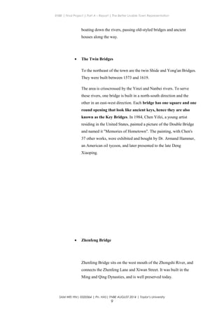 ENBE | Final Project | Part A – Report | The Better Livable Town Representation
boating down the rivers, passing old-styled bridges and ancient
houses along the way.
• The Twin Bridges
To the northeast of the town are the twin Shide and Yong'an Bridges.
They were built between 1573 and 1619.
The area is crisscrossed by the Yinzi and Nanbei rivers. To serve
these rivers, one bridge is built in a north-south direction and the
other in an east-west direction. Each bridge has one square and one
round opening that look like ancient keys, hence they are also
known as the Key Bridges. In 1984, Chen Yifei, a young artist
residing in the United States, painted a picture of the Double Bridge
and named it "Memories of Hometown". The painting, with Chen's
37 other works, were exhibited and bought by Dr. Armand Hammer,
an American oil tycoon, and later presented to the late Deng
Xiaoping.
• Zhenfeng Bridge
Zhenfeng Bridge sits on the west mouth of the Zhongshi River, and
connects the Zhenfeng Lane and Xiwan Street. It was built in the
Ming and Qing Dynasties, and is well preserved today.
SAM WEI YIN| 0320364 | Pn. HAS| FNBE AUGUST 2014 | Taylor’s University
9
 