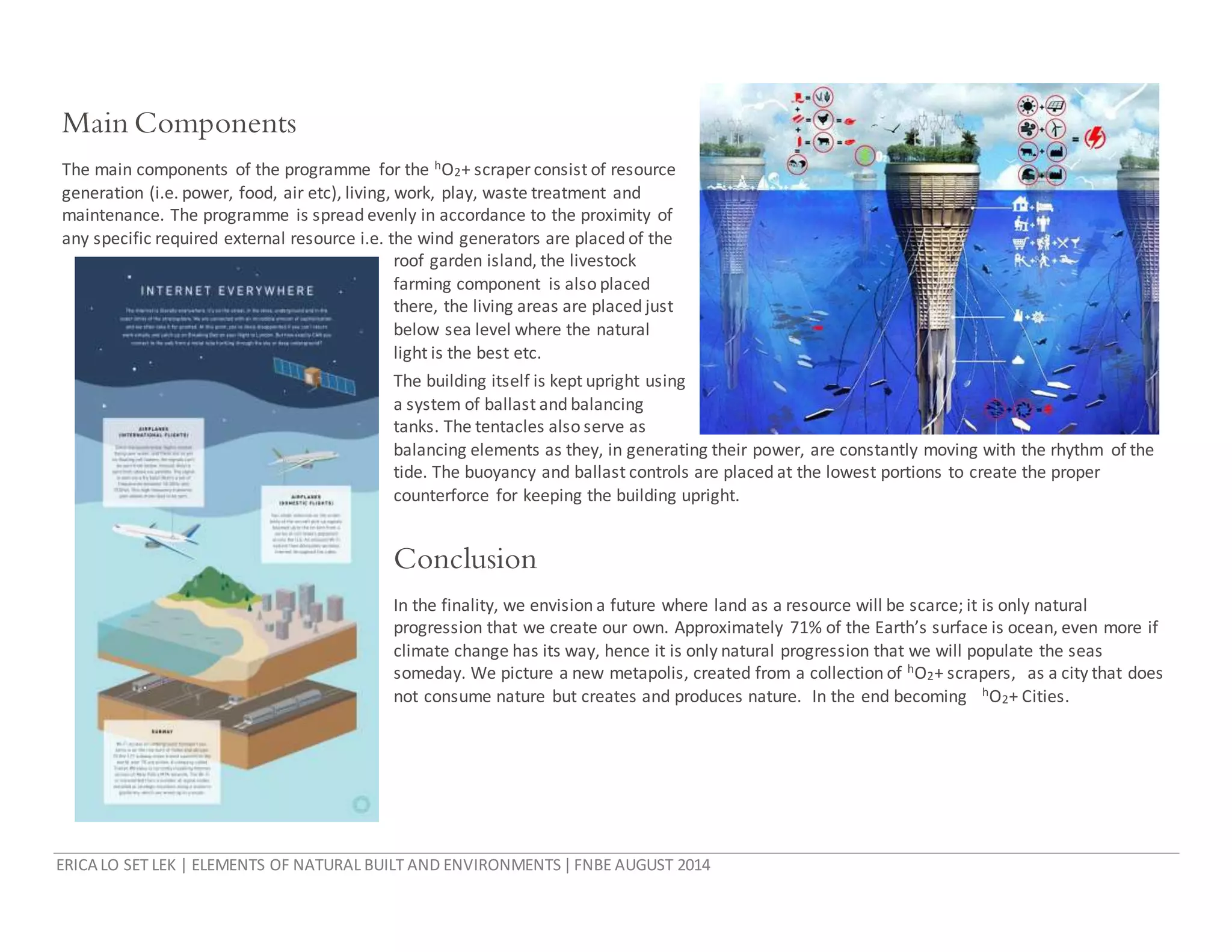 ERICA LO SET LEK | ELEMENTS OF NATURAL BUILT AND ENVIRONMENTS|FNBE AUGUST 2014
Main Components
The main components of the programme for the hO2+ scraper consist of resource
generation (i.e. power, food, air etc), living, work, play, waste treatment and
maintenance. The programme is spread evenly in accordance to the proximity of
any specific required external resource i.e. the wind generators are placed of the
roof garden island, the livestock
farming component is also placed
there, the living areas are placed just
below sea level where the natural
light is the best etc.
The building itself is kept upright using
a system of ballast and balancing
tanks. The tentacles also serve as
balancing elements as they, in generating their power, are constantly moving with the rhythm of the
tide. The buoyancy and ballast controls are placed at the lowest portions to create the proper
counterforce for keeping the building upright.
Conclusion
In the finality, we envision a future where land as a resource will be scarce; it is only natural
progression that we create our own. Approximately 71% of the Earth’s surface is ocean, even more if
climate change has its way, hence it is only natural progression that we will populate the seas
someday. We picture a new metapolis, created from a collection of hO2+ scrapers, as a city that does
not consume nature but creates and produces nature. In the end becoming hO2+ Cities.
 