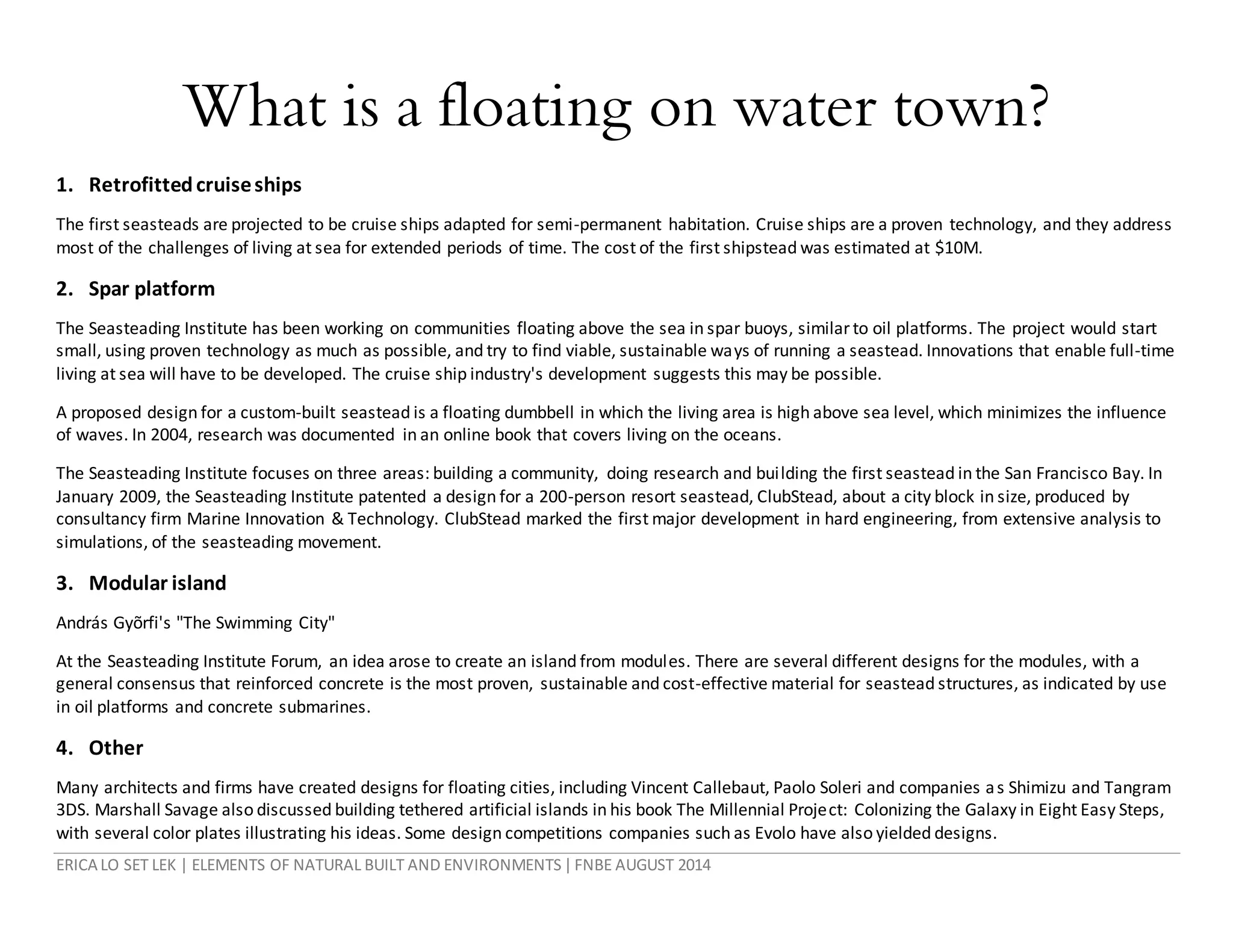 ERICA LO SET LEK | ELEMENTS OF NATURAL BUILT AND ENVIRONMENTS|FNBE AUGUST 2014
What is a floating on water town?
1. Retrofittedcruiseships
The first seasteads are projected to be cruise ships adapted for semi-permanent habitation. Cruise ships are a proven technology, and they address
most of the challenges of living at sea for extended periods of time. The cost of the first shipstead was estimated at $10M.
2. Spar platform
The Seasteading Institute has been working on communities floating above the sea in spar buoys, similarto oil platforms. The project would start
small, using proven technology as much as possible, and try to find viable, sustainable ways of running a seastead. Innovations that enable full-time
living at sea will have to be developed. The cruise ship industry's development suggests this may be possible.
A proposed design for a custom-built seastead is a floating dumbbell in which the living area is high above sea level, which minimizes the influence
of waves. In 2004, research was documented in an online book that covers living on the oceans.
The Seasteading Institute focuses on three areas: building a community, doing research and building the first seastead in the San Francisco Bay. In
January 2009, the Seasteading Institute patented a design for a 200-person resort seastead, ClubStead, about a city block in size, produced by
consultancy firm Marine Innovation & Technology. ClubStead marked the first major development in hard engineering, from extensive analysis to
simulations, of the seasteading movement.
3. Modular island
András Gyõrfi's "The Swimming City"
At the Seasteading Institute Forum, an idea arose to create an island from modules. There are several different designs for the modules, with a
general consensus that reinforced concrete is the most proven, sustainable and cost-effective material for seastead structures, as indicated by use
in oil platforms and concrete submarines.
4. Other
Many architects and firms have created designs for floating cities, including Vincent Callebaut, Paolo Soleri and companies as Shimizu and Tangram
3DS. Marshall Savage also discussed building tethered artificial islands in his book The Millennial Project: Colonizing the Galaxy in Eight Easy Steps,
with several color plates illustrating his ideas. Some design competitions companies such as Evolo have also yielded designs.
 