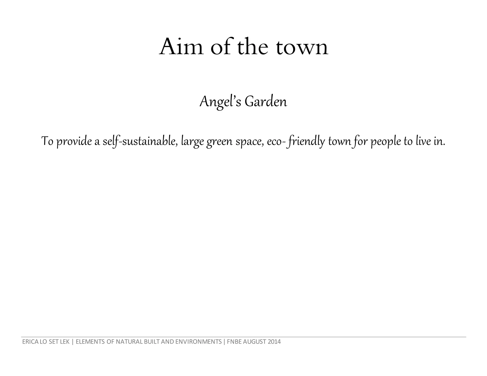 ERICA LO SET LEK | ELEMENTS OF NATURAL BUILT AND ENVIRONMENTS|FNBE AUGUST 2014
Aim of the town
Angel’s Garden
To provide a self-sustainable, large green space, eco- friendly town for people to live in.
 