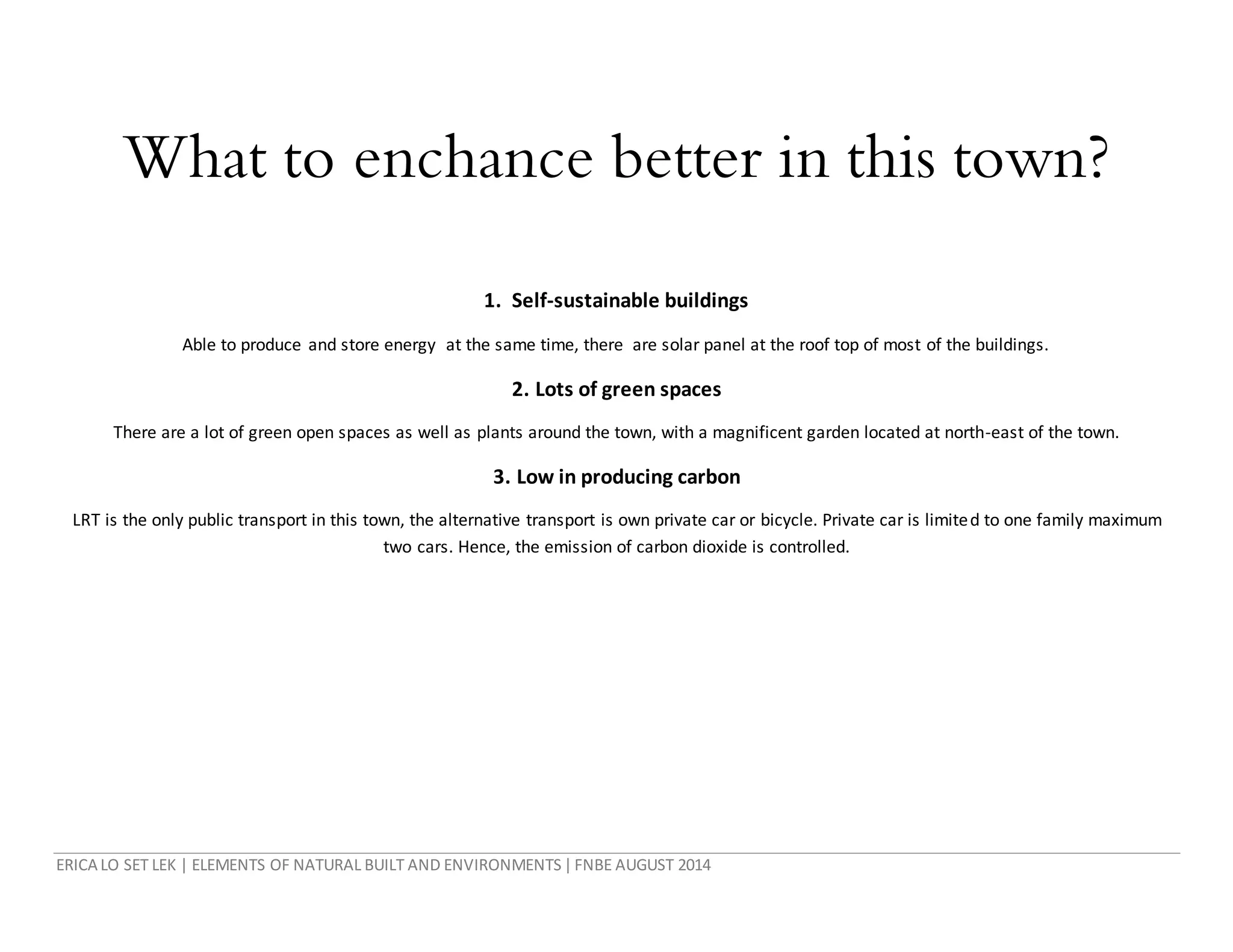 ERICA LO SET LEK | ELEMENTS OF NATURAL BUILT AND ENVIRONMENTS|FNBE AUGUST 2014
What to enchance better in this town?
1. Self-sustainable buildings
Able to produce and store energy at the same time, there are solar panel at the roof top of most of the buildings.
2. Lots of green spaces
There are a lot of green open spaces as well as plants around the town, with a magnificent garden located at north-east of the town.
3. Low in producing carbon
LRT is the only public transport in this town, the alternative transport is own private car or bicycle. Private car is limited to one family maximum
two cars. Hence, the emission of carbon dioxide is controlled.
 