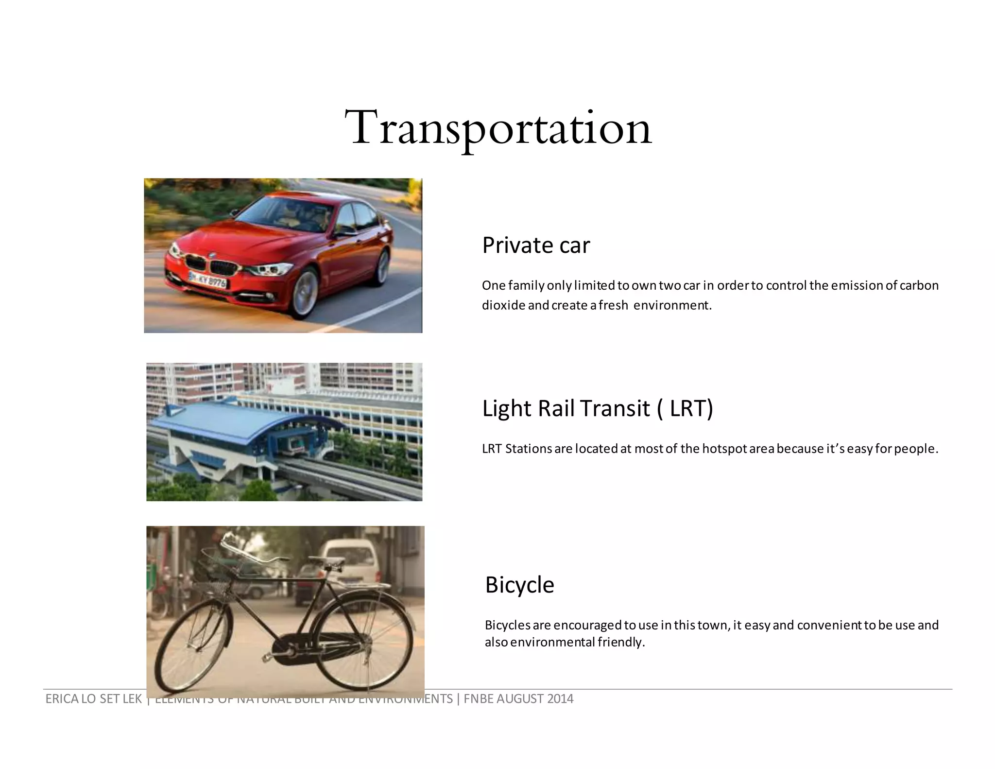 ERICA LO SET LEK | ELEMENTS OF NATURAL BUILT AND ENVIRONMENTS|FNBE AUGUST 2014
Transportation
Private car
One familyonlylimitedtoowntwocar in orderto control the emissionof carbon
dioxide andcreate afresh environment.
Light Rail Transit ( LRT)
LRT Stationsare locatedat mostof the hotspotareabecause it’seasyforpeople.
Bicycle
Bicyclesare encouragedtouse inthistown,it easyand convenienttobe use and
alsoenvironmental friendly.
 