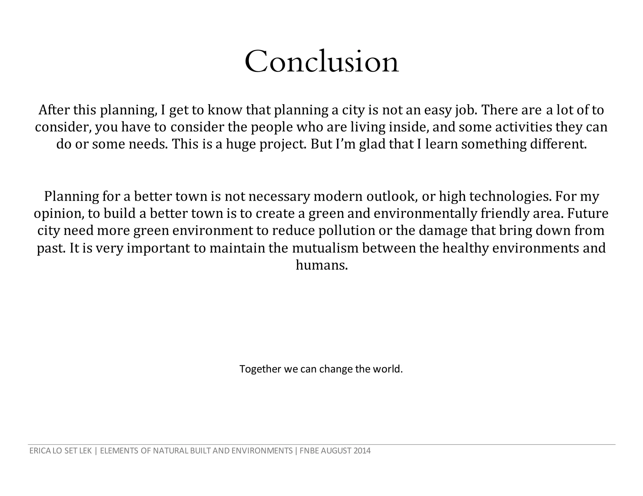 ERICA LO SET LEK | ELEMENTS OF NATURAL BUILT AND ENVIRONMENTS|FNBE AUGUST 2014
Conclusion
After this planning, I get to know that planning a city is not an easy job. There are a lot of to
consider, you have to consider the people who are living inside, and some activities they can
do or some needs. This is a huge project. But I’m glad that I learn something different.
Planning for a better town is not necessary modern outlook, or high technologies. For my
opinion, to build a better town is to create a green and environmentally friendly area. Future
city need more green environment to reduce pollution or the damage that bring down from
past. It is very important to maintain the mutualism between the healthy environments and
humans.
Together we can change the world.
 