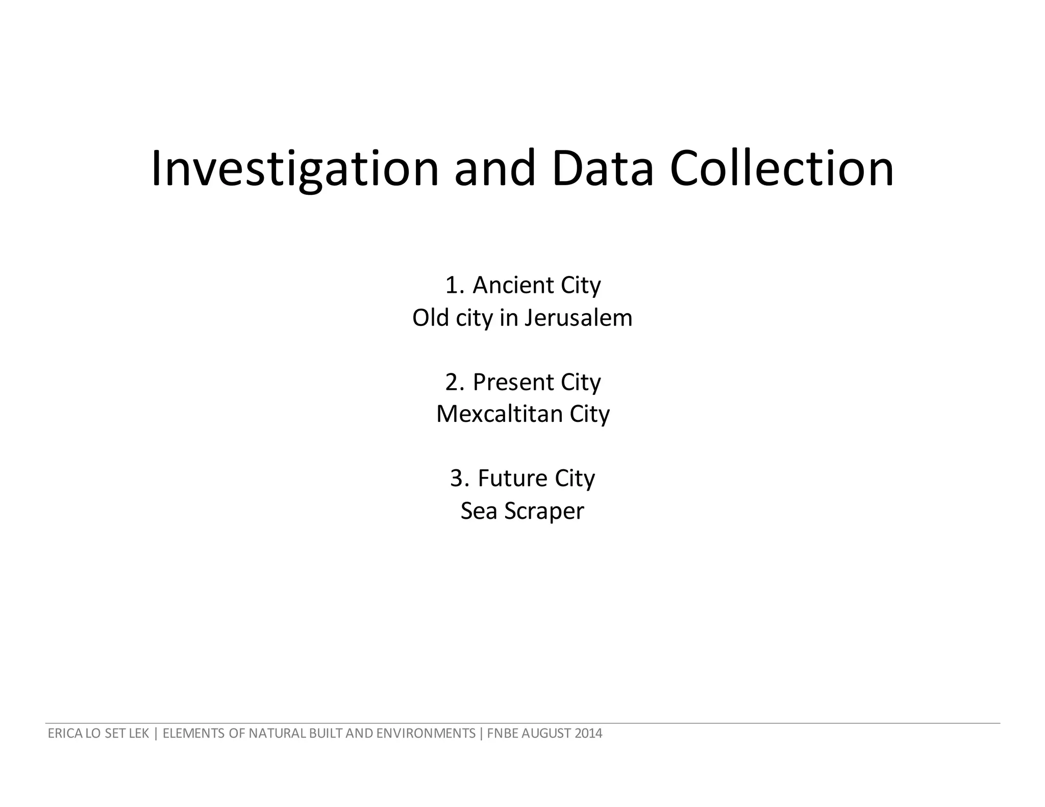 ERICA LO SET LEK | ELEMENTS OF NATURAL BUILT AND ENVIRONMENTS|FNBE AUGUST 2014
Investigation and Data Collection
1. Ancient City
Old city in Jerusalem
2. Present City
Mexcaltitan City
3. Future City
Sea Scraper
 