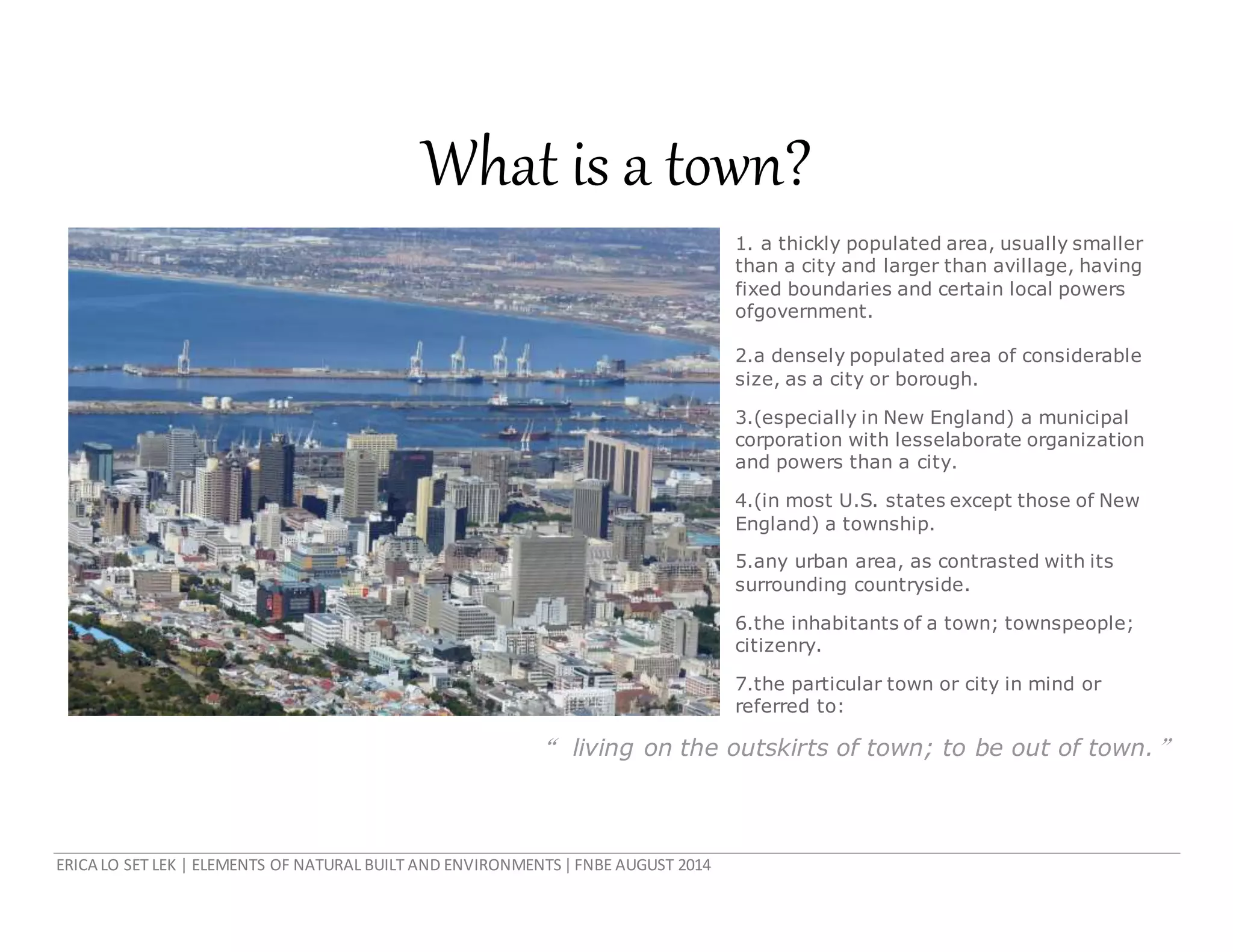 ERICA LO SET LEK | ELEMENTS OF NATURAL BUILT AND ENVIRONMENTS|FNBE AUGUST 2014
What is a town?
1. a thickly populated area, usually smaller
than a city and larger than avillage, having
fixed boundaries and certain local powers
ofgovernment.
2.a densely populated area of considerable
size, as a city or borough.
3.(especially in New England) a municipal
corporation with lesselaborate organization
and powers than a city.
4.(in most U.S. states except those of New
England) a township.
5.any urban area, as contrasted with its
surrounding countryside.
6.the inhabitants of a town; townspeople;
citizenry.
7.the particular town or city in mind or
referred to:
“ living on the outskirts of town; to be out of town.”
 