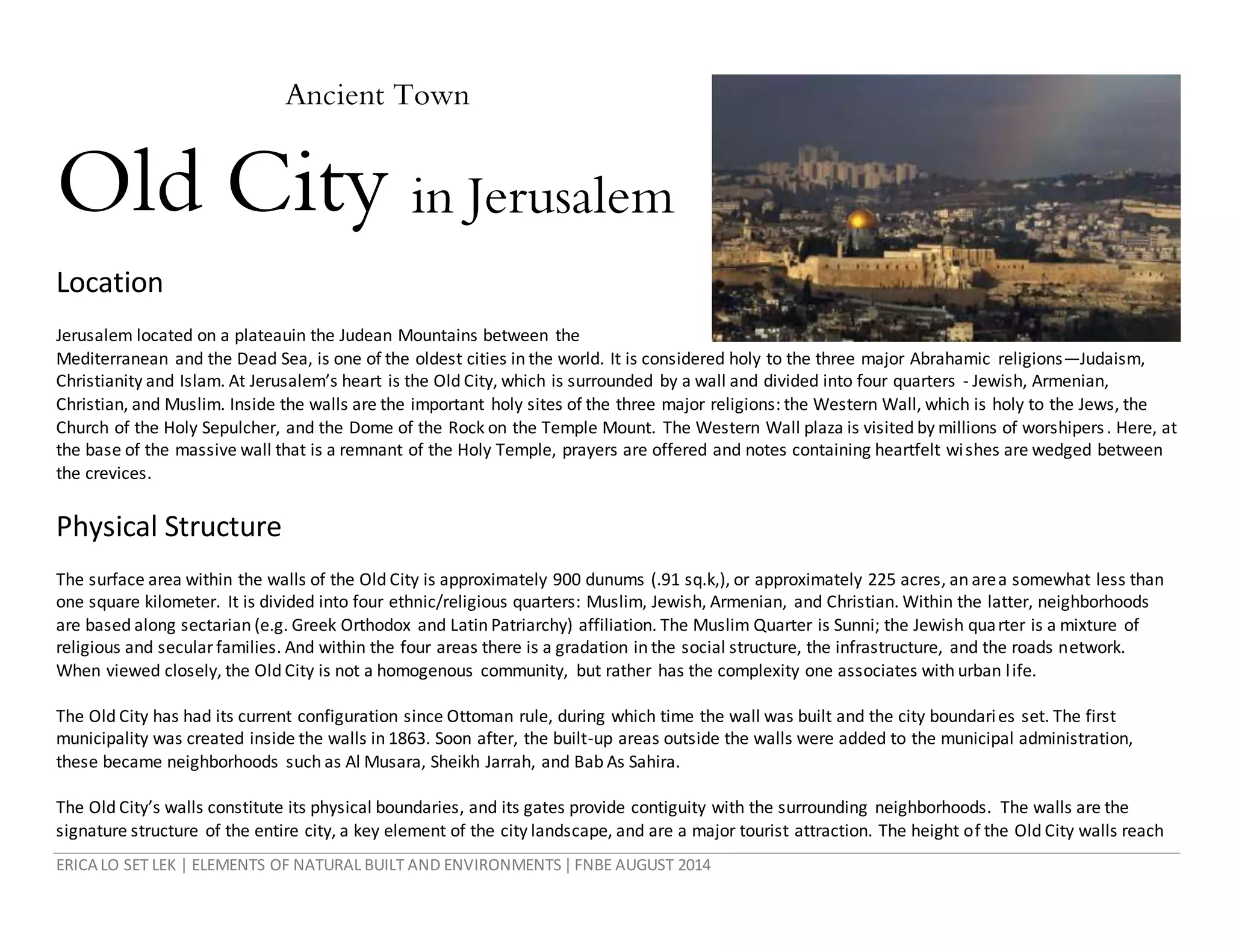 ERICA LO SET LEK | ELEMENTS OF NATURAL BUILT AND ENVIRONMENTS|FNBE AUGUST 2014
Ancient Town
Old City in Jerusalem
Location
Jerusalem located on a plateauin the Judean Mountains between the
Mediterranean and the Dead Sea, is one of the oldest cities in the world. It is considered holy to the three major Abrahamic religions—Judaism,
Christianity and Islam. At Jerusalem’s heart is the Old City, which is surrounded by a wall and divided into four quarters - Jewish, Armenian,
Christian, and Muslim. Inside the walls are the important holy sites of the three major religions: the Western Wall, which is holy to the Jews, the
Church of the Holy Sepulcher, and the Dome of the Rock on the Temple Mount. The Western Wall plaza is visited by millions of worshipers. Here, at
the base of the massive wall that is a remnant of the Holy Temple, prayers are offered and notes containing heartfelt wishes are wedged between
the crevices.
Physical Structure
The surface area within the walls of the Old City is approximately 900 dunums (.91 sq.k,), or approximately 225 acres, an area somewhat less than
one square kilometer. It is divided into four ethnic/religious quarters: Muslim, Jewish, Armenian, and Christian. Within the latter, neighborhoods
are based along sectarian (e.g. Greek Orthodox and Latin Patriarchy) affiliation. The Muslim Quarter is Sunni; the Jewish quarter is a mixture of
religious and secularfamilies. And within the four areas there is a gradation in the social structure, the infrastructure, and the roads network.
When viewed closely, the Old City is not a homogenous community, but rather has the complexity one associates with urban life.
The Old City has had its current configuration since Ottoman rule, during which time the wall was built and the city boundaries set. The first
municipality was created inside the walls in 1863. Soon after, the built-up areas outside the walls were added to the municipal administration,
these became neighborhoods such as Al Musara, Sheikh Jarrah, and Bab As Sahira.
The Old City’s walls constitute its physical boundaries, and its gates provide contiguity with the surrounding neighborhoods. The walls are the
signature structure of the entire city, a key element of the city landscape, and are a major tourist attraction. The height of the Old City walls reach
 