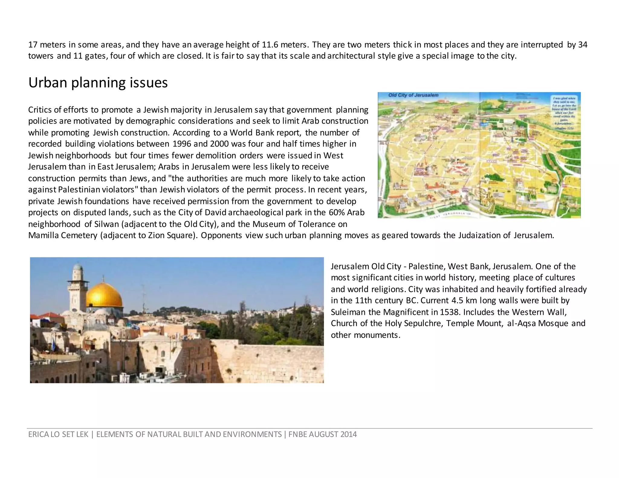 ERICA LO SET LEK | ELEMENTS OF NATURAL BUILT AND ENVIRONMENTS|FNBE AUGUST 2014
17 meters in some areas, and they have an average height of 11.6 meters. They are two meters thick in most places and they are interrupted by 34
towers and 11 gates, four of which are closed. It is fairto say that its scale and architectural style give a special image to the city.
Urban planning issues
Critics of efforts to promote a Jewish majority in Jerusalem say that government planning
policies are motivated by demographic considerations and seek to limit Arab construction
while promoting Jewish construction. According to a World Bank report, the number of
recorded building violations between 1996 and 2000 was four and half times higher in
Jewish neighborhoods but four times fewer demolition orders were issued in West
Jerusalem than in East Jerusalem; Arabs in Jerusalem were less likely to receive
construction permits than Jews, and "the authorities are much more likely to take action
against Palestinian violators" than Jewish violators of the permit process. In recent years,
private Jewish foundations have received permission from the government to develop
projects on disputed lands, such as the City of David archaeological park in the 60% Arab
neighborhood of Silwan (adjacent to the Old City), and the Museum of Tolerance on
Mamilla Cemetery (adjacent to Zion Square). Opponents view such urban planning moves as geared towards the Judaization of Jerusalem.
Jerusalem Old City - Palestine, West Bank, Jerusalem. One of the
most significant cities in world history, meeting place of cultures
and world religions. City was inhabited and heavily fortified already
in the 11th century BC. Current 4.5 km long walls were built by
Suleiman the Magnificent in 1538. Includes the Western Wall,
Church of the Holy Sepulchre, Temple Mount, al-Aqsa Mosque and
other monuments.
 