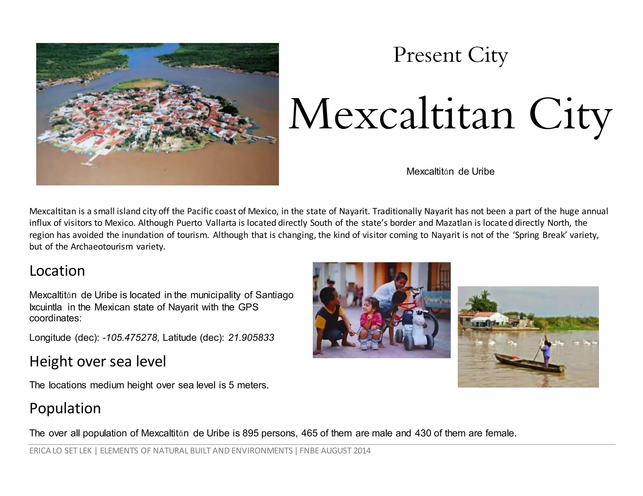 ERICA LO SET LEK | ELEMENTS OF NATURAL BUILT AND ENVIRONMENTS|FNBE AUGUST 2014
Present City
Mexcaltitan City
Mexcaltitán de Uribe
Mexcaltitan is a small island city off the Pacific coast of Mexico, in the state of Nayarit. Traditionally Nayarit has not been a part of the huge annual
influx of visitors to Mexico. Although Puerto Vallarta is located directly South of the state’s border and Mazatlan is located directly North, the
region has avoided the inundation of tourism. Although that is changing, the kind of visitor coming to Nayarit is not of the ‘Spring Break’ variety,
but of the Archaeotourism variety.
Location
Mexcaltitán de Uribe is located in the municipality of Santiago
Ixcuintla in the Mexican state of Nayarit with the GPS
coordinates:
Longitude (dec): -105.475278, Latitude (dec): 21.905833
Height over sea level
The locations medium height over sea level is 5 meters.
Population
The over all population of Mexcaltitán de Uribe is 895 persons, 465 of them are male and 430 of them are female.
 