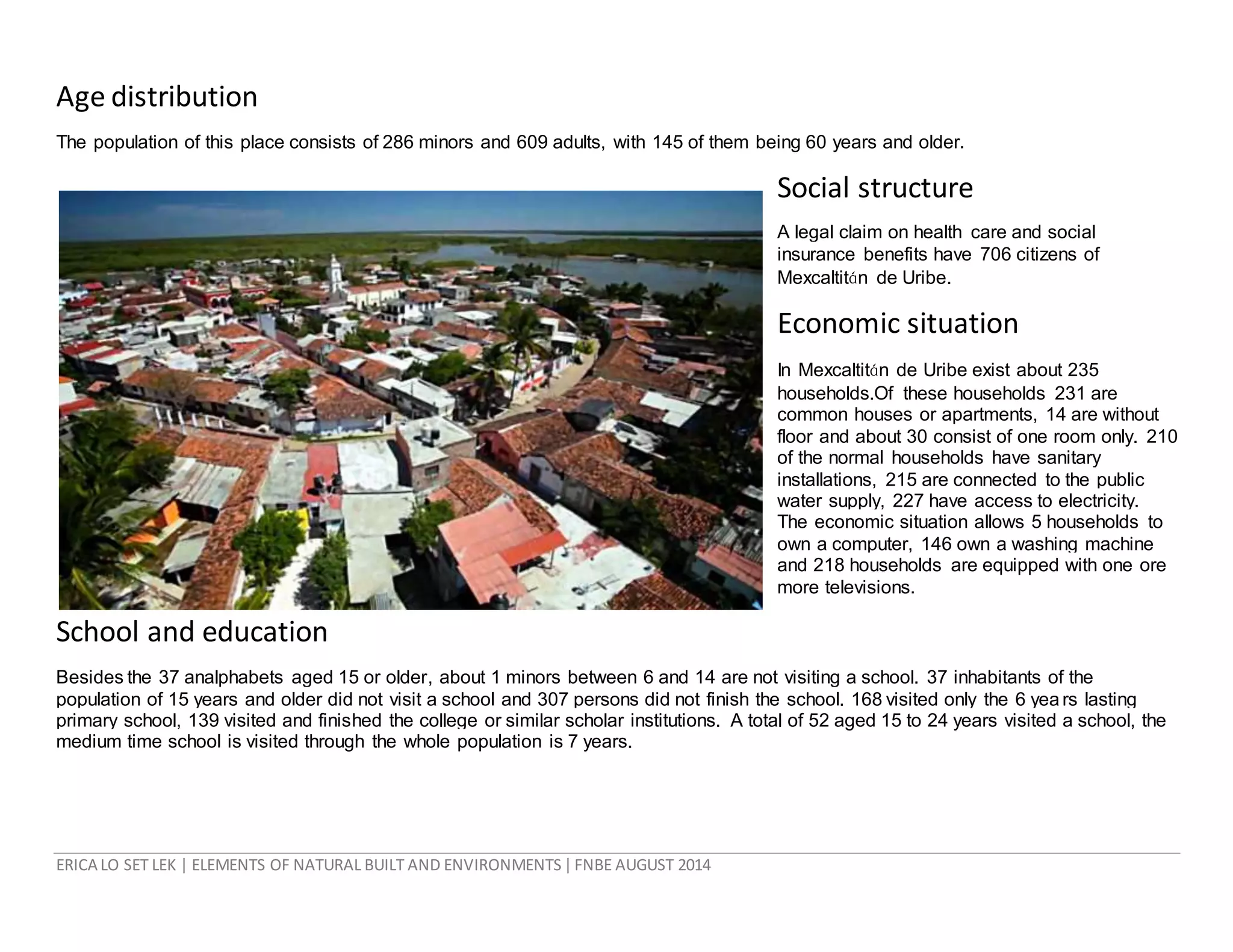 ERICA LO SET LEK | ELEMENTS OF NATURAL BUILT AND ENVIRONMENTS|FNBE AUGUST 2014
Age distribution
The population of this place consists of 286 minors and 609 adults, with 145 of them being 60 years and older.
Social structure
A legal claim on health care and social
insurance benefits have 706 citizens of
Mexcaltitán de Uribe.
Economic situation
In Mexcaltitán de Uribe exist about 235
households.Of these households 231 are
common houses or apartments, 14 are without
floor and about 30 consist of one room only. 210
of the normal households have sanitary
installations, 215 are connected to the public
water supply, 227 have access to electricity.
The economic situation allows 5 households to
own a computer, 146 own a washing machine
and 218 households are equipped with one ore
more televisions.
School and education
Besides the 37 analphabets aged 15 or older, about 1 minors between 6 and 14 are not visiting a school. 37 inhabitants of the
population of 15 years and older did not visit a school and 307 persons did not finish the school. 168 visited only the 6 yea rs lasting
primary school, 139 visited and finished the college or similar scholar institutions. A total of 52 aged 15 to 24 years visited a school, the
medium time school is visited through the whole population is 7 years.
 