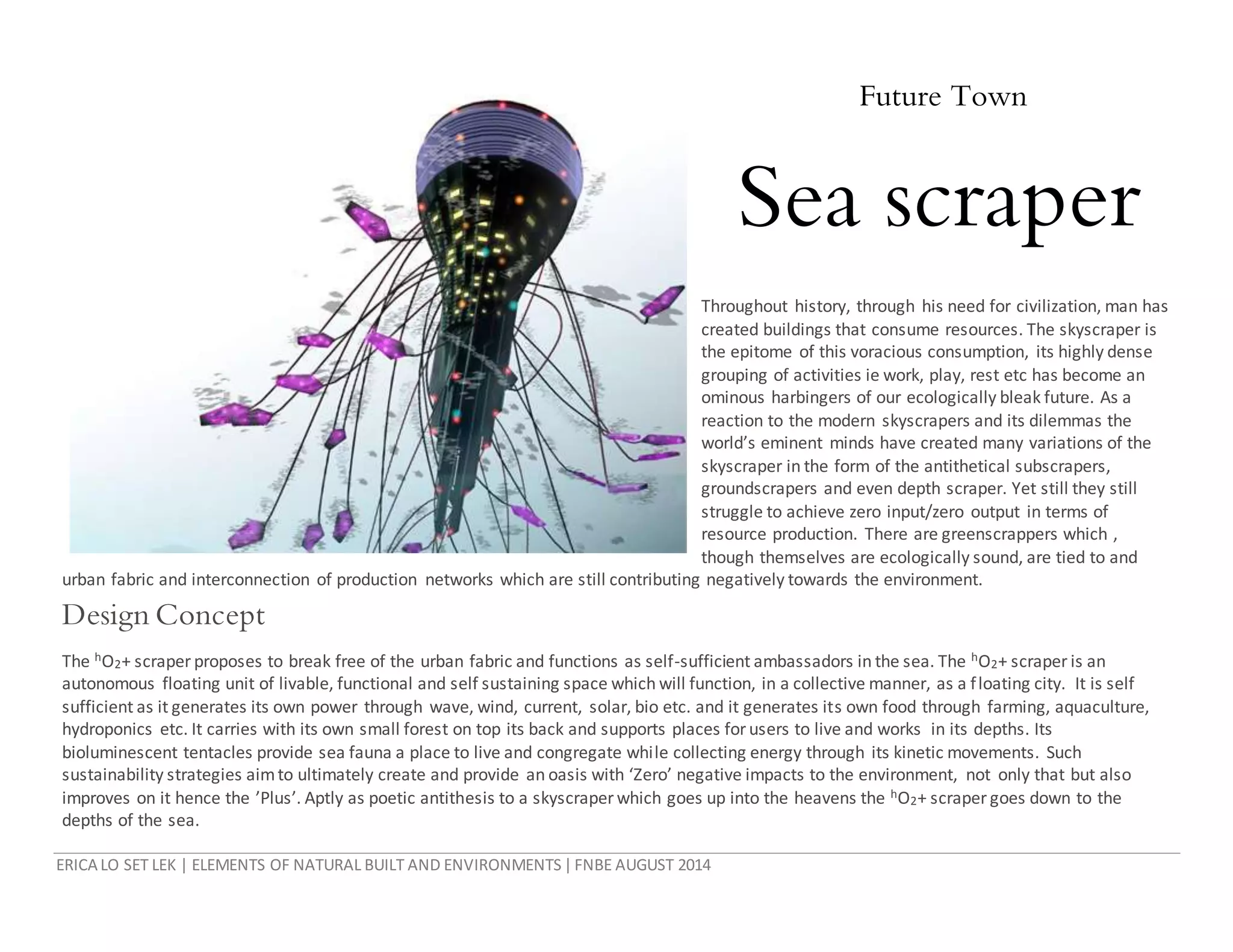ERICA LO SET LEK | ELEMENTS OF NATURAL BUILT AND ENVIRONMENTS|FNBE AUGUST 2014
Future Town
Sea scraper
Throughout history, through his need for civilization, man has
created buildings that consume resources. The skyscraper is
the epitome of this voracious consumption, its highly dense
grouping of activities ie work, play, rest etc has become an
ominous harbingers of our ecologically bleak future. As a
reaction to the modern skyscrapers and its dilemmas the
world’s eminent minds have created many variations of the
skyscraper in the form of the antithetical subscrapers,
groundscrapers and even depth scraper. Yet still they still
struggle to achieve zero input/zero output in terms of
resource production. There are greenscrappers which ,
though themselves are ecologically sound, are tied to and
urban fabric and interconnection of production networks which are still contributing negatively towards the environment.
Design Concept
The hO2+ scraper proposes to break free of the urban fabric and functions as self-sufficient ambassadors in the sea. The hO2+ scraper is an
autonomous floating unit of livable, functional and self sustaining space which will function, in a collective manner, as a floating city. It is self
sufficient as it generates its own power through wave, wind, current, solar, bio etc. and it generates its own food through farming, aquaculture,
hydroponics etc. It carries with its own small forest on top its back and supports places forusers to live and works in its depths. Its
bioluminescent tentacles provide sea fauna a place to live and congregate while collecting energy through its kinetic movements. Such
sustainability strategies aimto ultimately create and provide an oasis with ‘Zero’ negative impacts to the environment, not only that but also
improves on it hence the ’Plus’. Aptly as poetic antithesis to a skyscraper which goes up into the heavens the hO2+ scraper goes down to the
depths of the sea.
 
