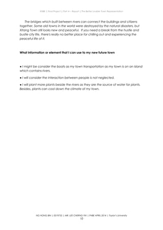 ENBE | Final Project | Part A – Report | The Better Livable Town Representation
The bridges which built between rivers can connect the buildings and citizens
together. Some old towns in the world were destroyed by the natural disasters, but
Xitang Town still looks new and peaceful. If you need a break from the hustle and
bustle city life, there's really no better place for chilling out and experiencing the
peaceful life of it.
What information or element that I can use to my new future town
● I might be consider the boats as my town transportation as my town is on an island
which contains rivers.
● I will consider the interaction between people is not neglected.
● I will plant more plants beside the rivers as they are the source of water for plants.
Besides, plants can cool down the climate of my town.
NG HONG BIN | 0319735 | MR. LEE CHERNG YIH | FNBE APRIL 2014 | Taylor’s University
10
 