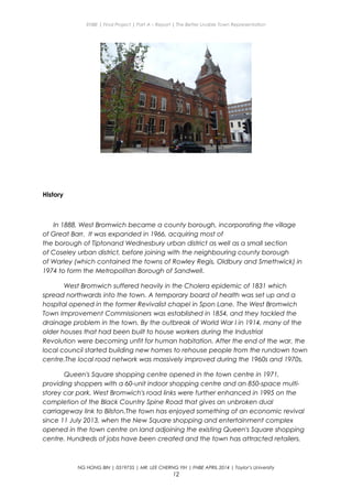 ENBE | Final Project | Part A – Report | The Better Livable Town Representation
History
In 1888, West Bromwich became a county borough, incorporating the village
of Great Barr. It was expanded in 1966, acquiring most of
the borough of Tiptonand Wednesbury urban district as well as a small section
of Coseley urban district, before joining with the neighbouring county borough
of Warley (which contained the towns of Rowley Regis, Oldbury and Smethwick) in
1974 to form the Metropolitan Borough of Sandwell.
West Bromwich suffered heavily in the Cholera epidemic of 1831 which
spread northwards into the town. A temporary board of health was set up and a
hospital opened in the former Revivalist chapel in Spon Lane. The West Bromwich
Town Improvement Commissioners was established in 1854, and they tackled the
drainage problem in the town. By the outbreak of World War I in 1914, many of the
older houses that had been built to house workers during the Industrial
Revolution were becoming unfit for human habitation. After the end of the war, the
local council started building new homes to rehouse people from the rundown town
centre.The local road network was massively improved during the 1960s and 1970s.
Queen's Square shopping centre opened in the town centre in 1971,
providing shoppers with a 60-unit indoor shopping centre and an 850-space multi-
storey car park. West Bromwich's road links were further enhanced in 1995 on the
completion of the Black Country Spine Road that gives an unbroken dual
carriageway link to Bilston.The town has enjoyed something of an economic revival
since 11 July 2013, when the New Square shopping and entertainment complex
opened in the town centre on land adjoining the existing Queen's Square shopping
centre. Hundreds of jobs have been created and the town has attracted retailers.
NG HONG BIN | 0319735 | MR. LEE CHERNG YIH | FNBE APRIL 2014 | Taylor’s University
12
 