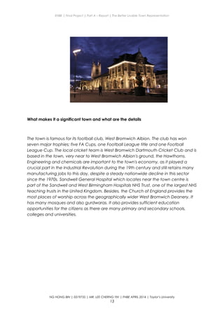 ENBE | Final Project | Part A – Report | The Better Livable Town Representation
What makes it a significant town and what are the details
The town is famous for its football club, West Bromwich Albion. The club has won
seven major trophies; five FA Cups, one Football League title and one Football
League Cup. The local cricket team is West Bromwich Dartmouth Cricket Club and is
based in the town, very near to West Bromwich Albion's ground, the Hawthorns.
Engineering and chemicals are important to the town's economy, as it played a
crucial part in the Industrial Revolution during the 19th century and still retains many
manufacturing jobs to this day, despite a steady nationwide decline in this sector
since the 1970s. Sandwell General Hospital which locates near the town centre is
part of the Sandwell and West Birmingham Hospitals NHS Trust, one of the largest NHS
teaching trusts in the United Kingdom. Besides, the Church of England provides the
most places of worship across the geographically wider West Bromwich Deanery. It
has many mosques and also gurdwaras. It also provides sufficient education
opportunities for the citizens as there are many primary and secondary schools,
colleges and universities.
NG HONG BIN | 0319735 | MR. LEE CHERNG YIH | FNBE APRIL 2014 | Taylor’s University
13
 