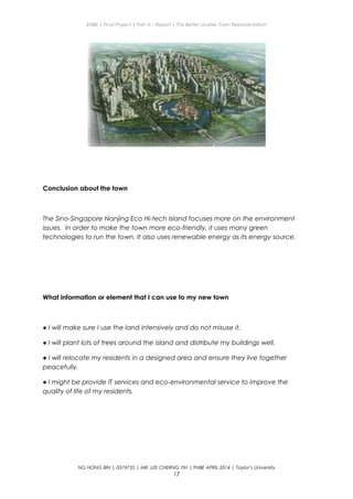 ENBE | Final Project | Part A – Report | The Better Livable Town Representation
Conclusion about the town
The Sino-Singapore Nanjing Eco Hi-tech Island focuses more on the environment
issues. In order to make the town more eco-friendly, it uses many green
technologies to run the town. It also uses renewable energy as its energy source.
What information or element that I can use to my new town
● I will make sure I use the land intensively and do not misuse it.
● I will plant lots of trees around the island and distribute my buildings well.
● I will relocate my residents in a designed area and ensure they live together
peacefully.
● I might be provide IT services and eco-environmental service to improve the
quality of life of my residents.
NG HONG BIN | 0319735 | MR. LEE CHERNG YIH | FNBE APRIL 2014 | Taylor’s University
17
 