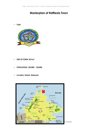 ENBE | Final Project | Part A – Report | The Better Livable Town Representation
Masterplan of Rafflesia Town
• Logo
• SIZE OF TOWN: 30 km²
• POPULATION: 100,000 - 150,000
• Location: Sabah, Malaysia.
NG HONG BIN | 0319735 | MR. LEE CHERNG YIH | FNBE APRIL 2014 | Taylor’s University
22
 