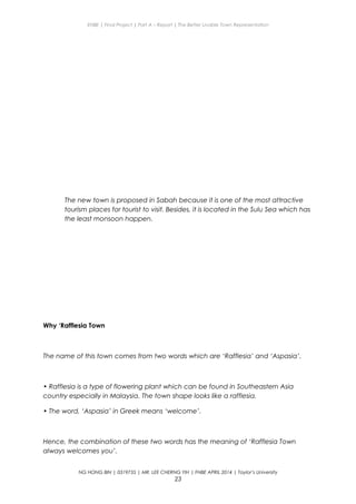 ENBE | Final Project | Part A – Report | The Better Livable Town Representation
The new town is proposed in Sabah because it is one of the most attractive
tourism places for tourist to visit. Besides, it is located in the Sulu Sea which has
the least monsoon happen.
Why ‘Rafflesia Town
The name of this town comes from two words which are ‘Rafflesia’ and ‘Aspasia’.
• Rafflesia is a type of flowering plant which can be found in Southeastern Asia
country especially in Malaysia. The town shape looks like a rafflesia.
• The word, ‘Aspasia’ in Greek means ‘welcome’.
Hence, the combination of these two words has the meaning of ‘Rafflesia Town
always welcomes you’.
NG HONG BIN | 0319735 | MR. LEE CHERNG YIH | FNBE APRIL 2014 | Taylor’s University
23
 